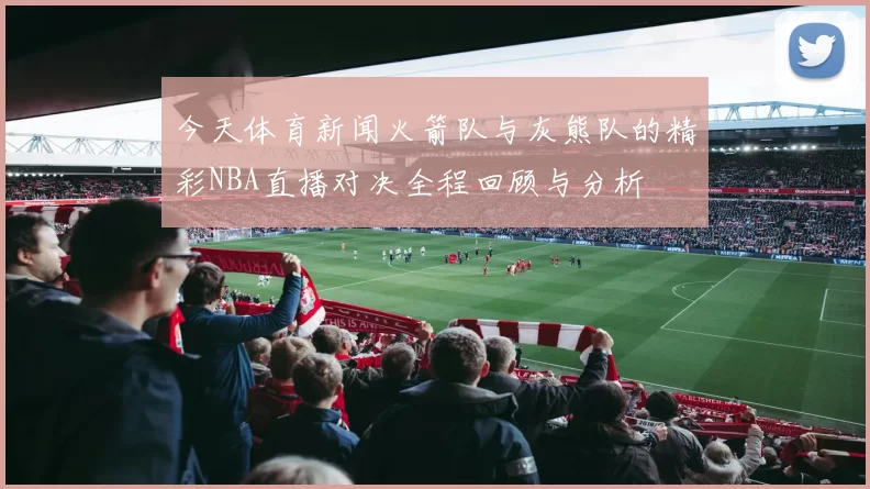 今天体育新闻火箭队与灰熊队的精彩NBA直播对决全程回顾与分析