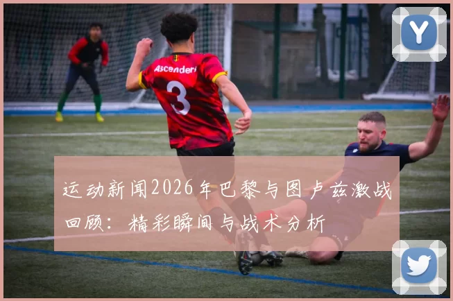 运动新闻2026年巴黎与图卢兹激战回顾：精彩瞬间与战术分析