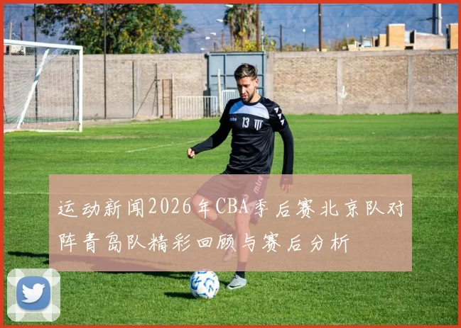 运动新闻2026年CBA季后赛北京队对阵青岛队精彩回顾与赛后分析