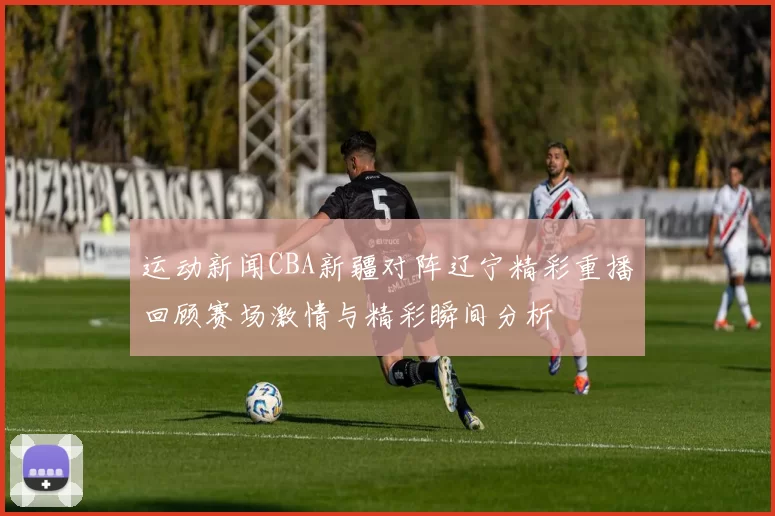 运动新闻CBA新疆对阵辽宁精彩重播回顾赛场激情与精彩瞬间分析