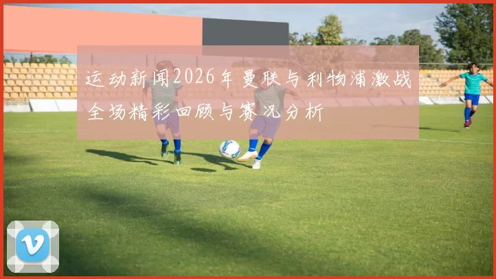 运动新闻2026年曼联与利物浦激战全场精彩回顾与赛况分析